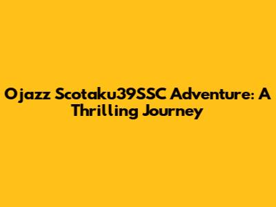 Ojazz Scotaku39SSC Adventure: A Thrilling Journey