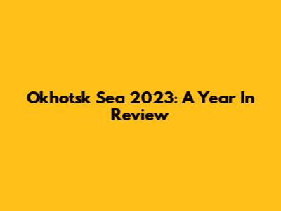 Okhotsk Sea 2023: A Year In Review