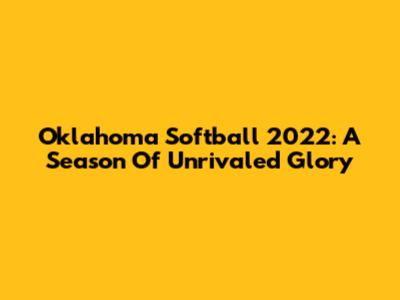 Oklahoma Softball 2022: A Season Of Unrivaled Glory