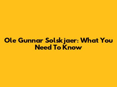 Ole Gunnar Solskjaer: What You Need To Know