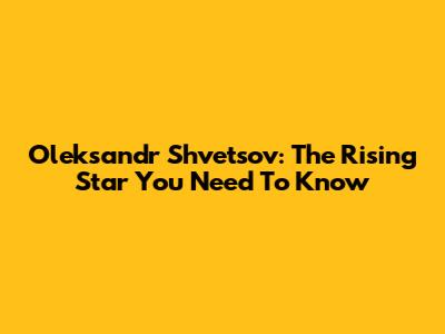 Oleksandr Shvetsov: The Rising Star You Need To Know