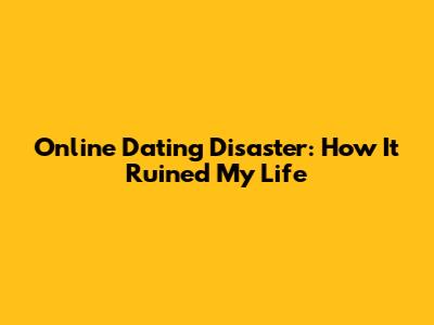 Online Dating Disaster: How It Ruined My Life