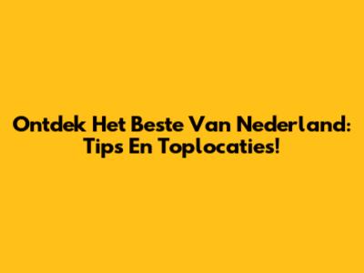 Ontdek Het Beste Van Nederland: Tips En Toplocaties!