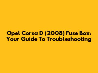 Opel Corsa D (2008) Fuse Box: Your Guide To Troubleshooting