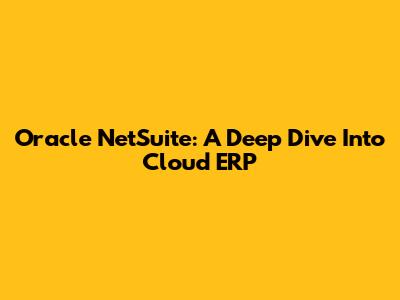 Oracle NetSuite: A Deep Dive Into Cloud ERP