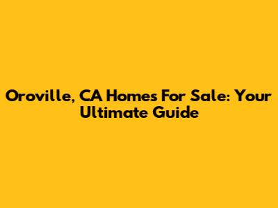 Oroville, CA Homes For Sale: Your Ultimate Guide