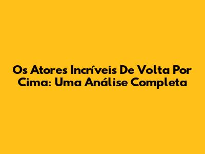 Os Atores Incríveis De Volta Por Cima: Uma Análise Completa