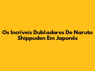 Os Incríveis Dubladores De Naruto Shippuden Em Japonês