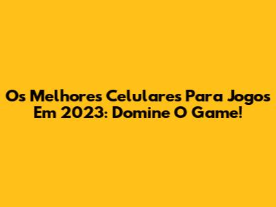 Os Melhores Celulares Para Jogos Em 2023: Domine O Game!