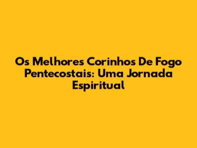 Os Melhores Corinhos De Fogo Pentecostais: Uma Jornada Espiritual