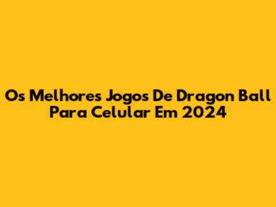 Os Melhores Jogos De Dragon Ball Para Celular Em 2024