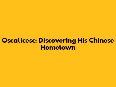 Oscalicesc: Discovering His Chinese Hometown