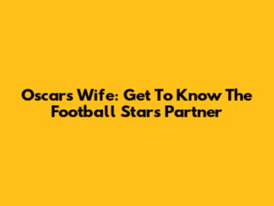 Oscar's Wife: Get To Know The Football Star's Partner