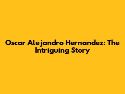 Oscar Alejandro Hernandez: The Intriguing Story