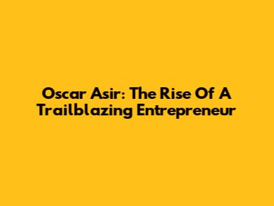 Oscar Asir: The Rise Of A Trailblazing Entrepreneur