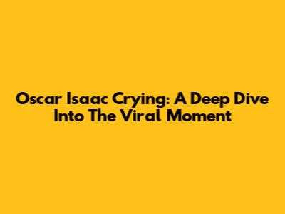 Oscar Isaac Crying: A Deep Dive Into The Viral Moment