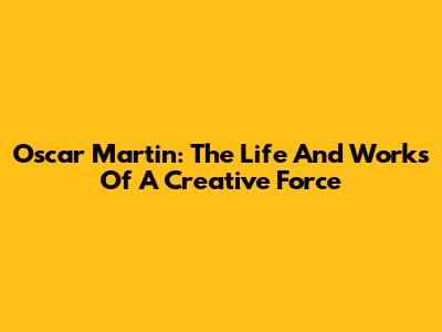 Oscar Martin: The Life And Works Of A Creative Force