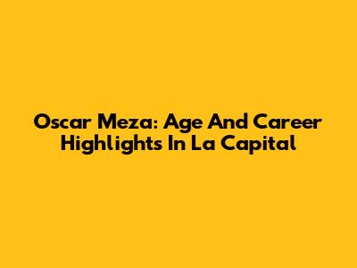 Oscar Meza: Age And Career Highlights In La Capital