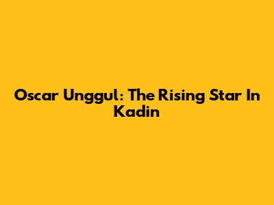 Oscar Unggul: The Rising Star In Kadin