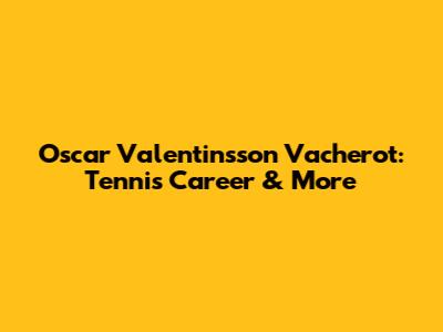 Oscar Valentinsson Vacherot: Tennis Career & More