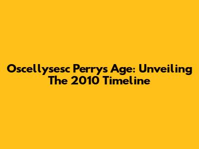 Oscellysesc Perry's Age: Unveiling The 2010 Timeline