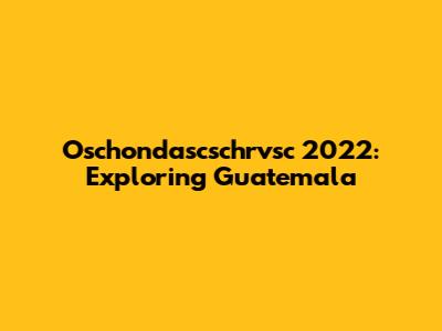 Oschondascschrvsc 2022: Exploring Guatemala