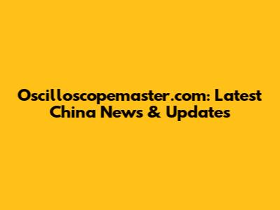Oscilloscopemaster.com: Latest China News & Updates