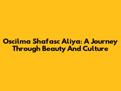 Oscilma Shafasc Aliya: A Journey Through Beauty And Culture