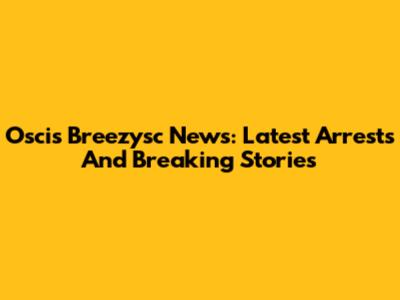 Oscis Breezysc News: Latest Arrests And Breaking Stories