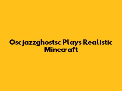 Oscjazzghostsc Plays Realistic Minecraft