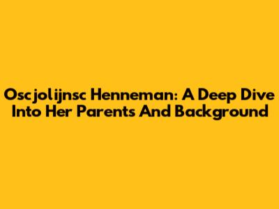 Oscjolijnsc Henneman: A Deep Dive Into Her Parents And Background