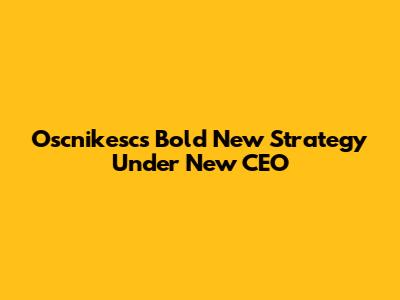 Oscnikesc's Bold New Strategy Under New CEO