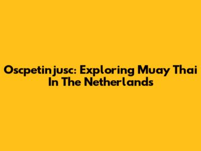 Oscpetinjusc: Exploring Muay Thai In The Netherlands