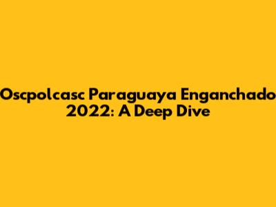 Oscpolcasc Paraguaya Enganchado 2022: A Deep Dive