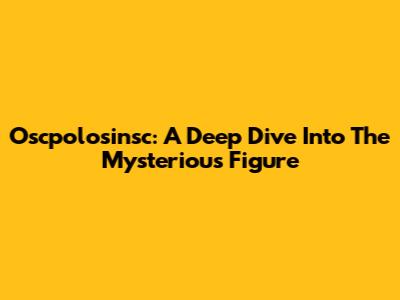 Oscpolosinsc: A Deep Dive Into The Mysterious Figure