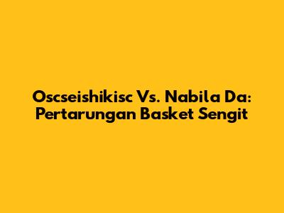 Oscseishikisc Vs. Nabila Da: Pertarungan Basket Sengit