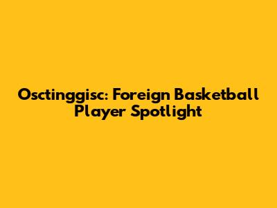 Osctinggisc: Foreign Basketball Player Spotlight