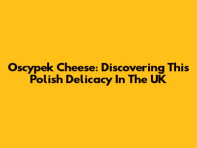Oscypek Cheese: Discovering This Polish Delicacy In The UK