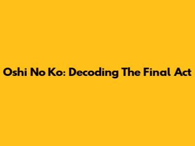 Oshi No Ko: Decoding The Final Act