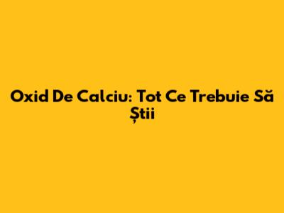 Oxid De Calciu: Tot Ce Trebuie Să Știi