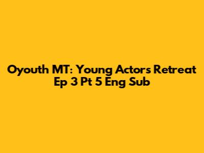 Oyouth MT: Young Actors' Retreat Ep 3 Pt 5 Eng Sub