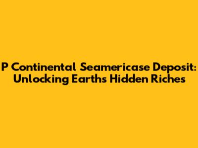P Continental Seamericase Deposit: Unlocking Earth's Hidden Riches