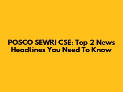 POSCO SEWRI CSE: Top 2 News Headlines You Need To Know