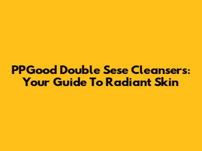 PPGood Double Sese Cleansers: Your Guide To Radiant Skin