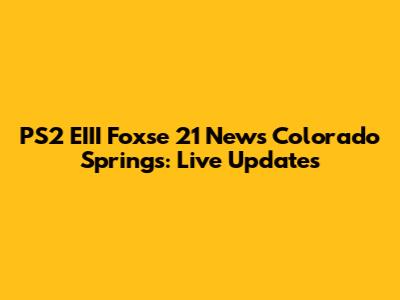 PS2 EIII Foxse 21 News Colorado Springs: Live Updates