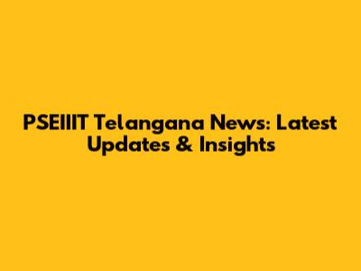 PSEIIIT Telangana News: Latest Updates & Insights