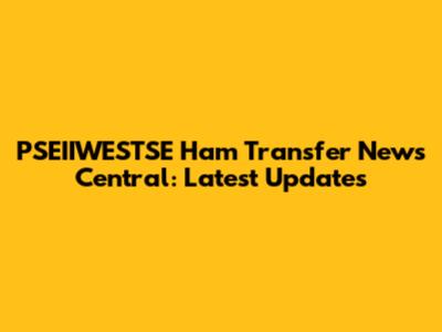 PSEIIWESTSE Ham Transfer News Central: Latest Updates