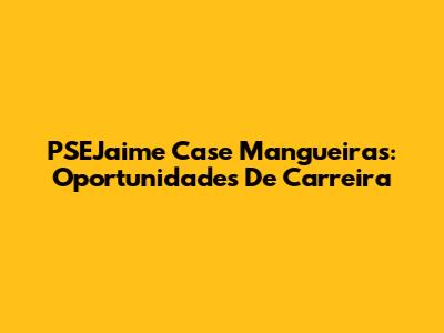PSEJaime Case Mangueiras: Oportunidades De Carreira