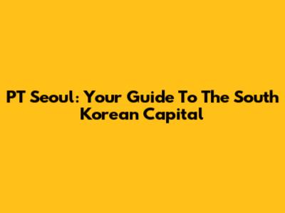 PT Seoul: Your Guide To The South Korean Capital