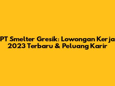 PT Smelter Gresik: Lowongan Kerja 2023 Terbaru & Peluang Karir